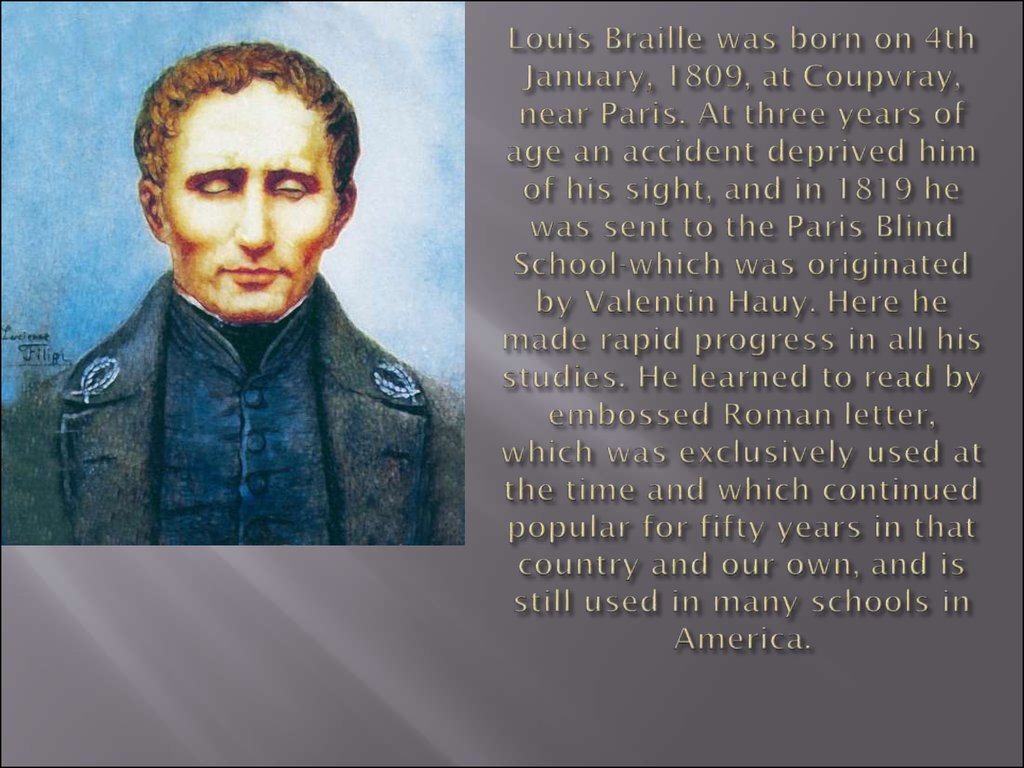 Louis Braille was born on 4th January, 1809, at Coupvray, near Paris. At three years of age an accident deprived him of his sight, and in 1819 he was sent to the Paris Blind School-which was originated by Valentin Hauy. Here he made rapid progress in all 