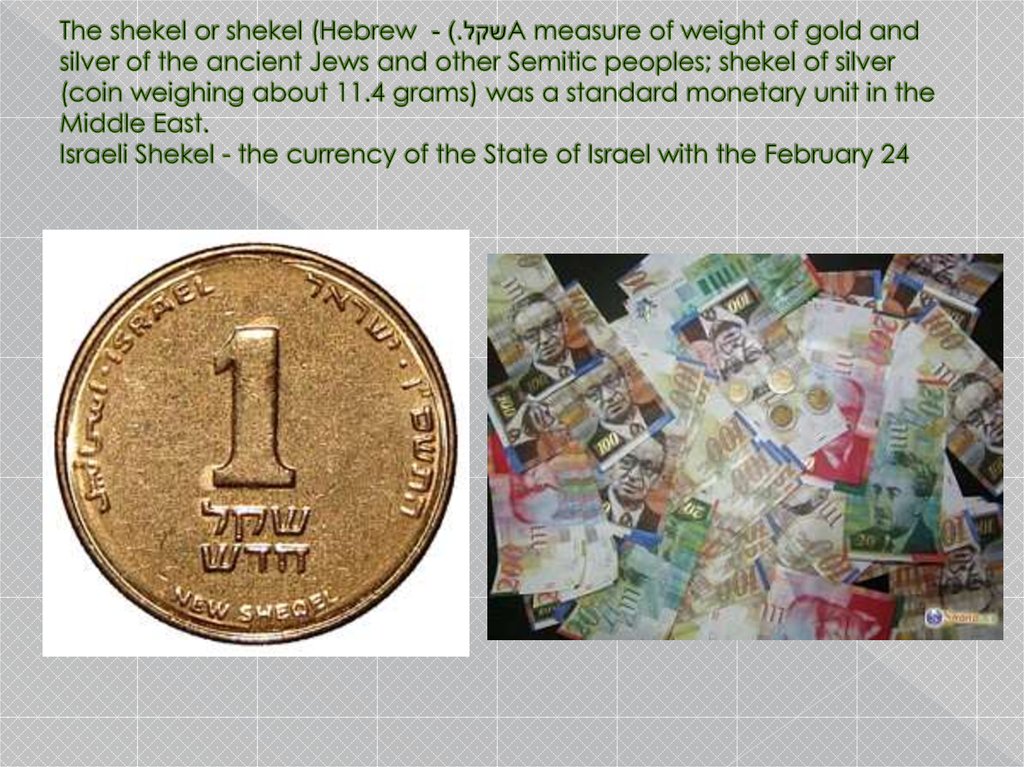 The shekel or shekel (Hebrew שקל.) - A measure of weight of gold and silver of the ancient Jews and other Semitic peoples; shekel of silver (coin weighing about 11.4 grams) was a standard monetary unit in the Middle East. Israeli Shekel - the currency 