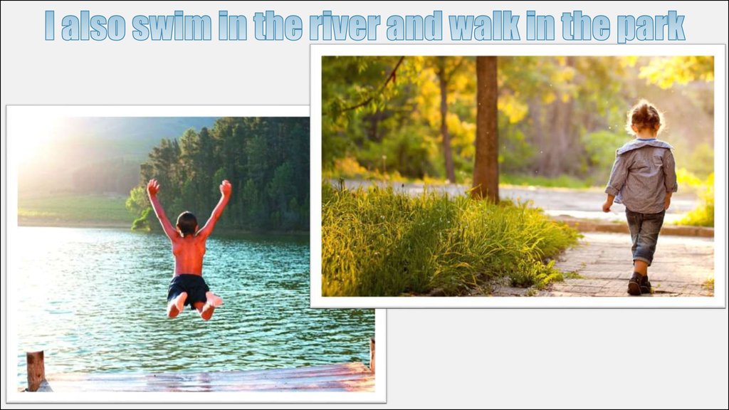 I also swim in the river and walk in the park