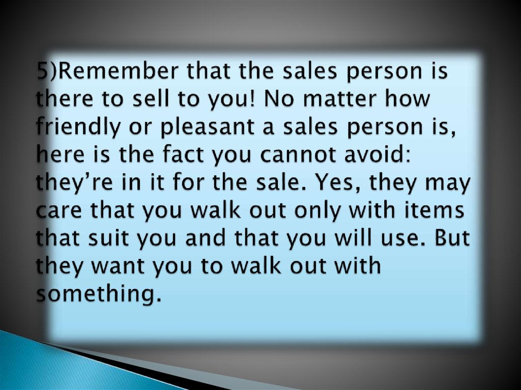 5)Remember that the sales person is there to sell to you! No matter how friendly or pleasant a sales person is, here is the fact you cannot avoid: they’re in it for the sale. Yes, they may care that you walk out only with items that suit you and that y
