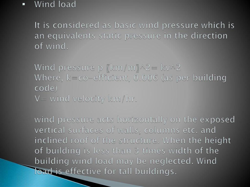 Wind load It is considered as basic wind pressure which is an equivalents static pressure in the direction of wind. Wind pressure p 〖km/m〗^2= kv^2 Where, k=co-efficient, 0.006 (as per building code) V= wind velocity km/hr. wind pressure acts horizonta