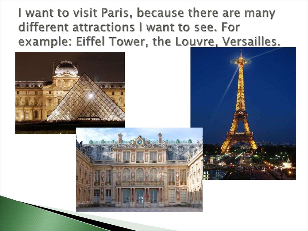 I want to visit Paris, because there are many different attractions I want to see. For example: Eiffel Tower, the Louvre, Versailles.