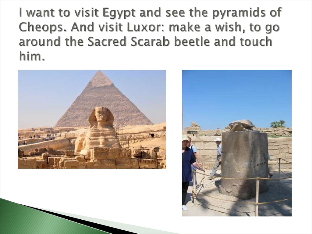 I want to visit Egypt and see the pyramids of Cheops. And visit Luxor: make a wish, to go around the Sacred Scarab beetle and touch him.