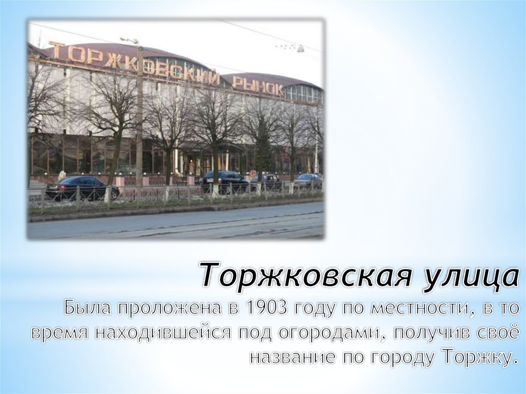 Торжковская улица Была проложена в 1903 году по местности, в то время находившейся под огородами, получив своё название по городу Торжку.