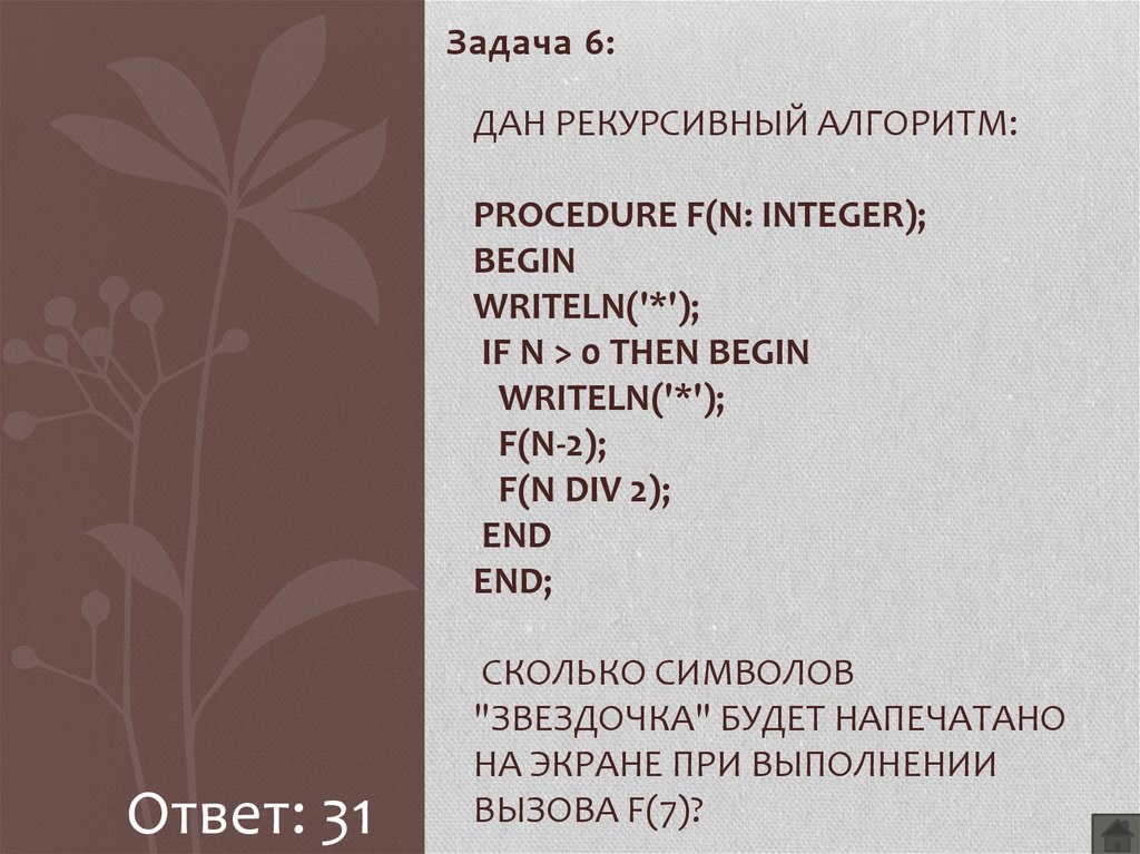 Дан рекурсивный алгоритм: procedure F(n: integer); begin writeln('*'); if n > 0 then begin writeln('*'); F(n-2); F(n div 2); end end; Сколько символов "звездочка" будет напечатано на экра