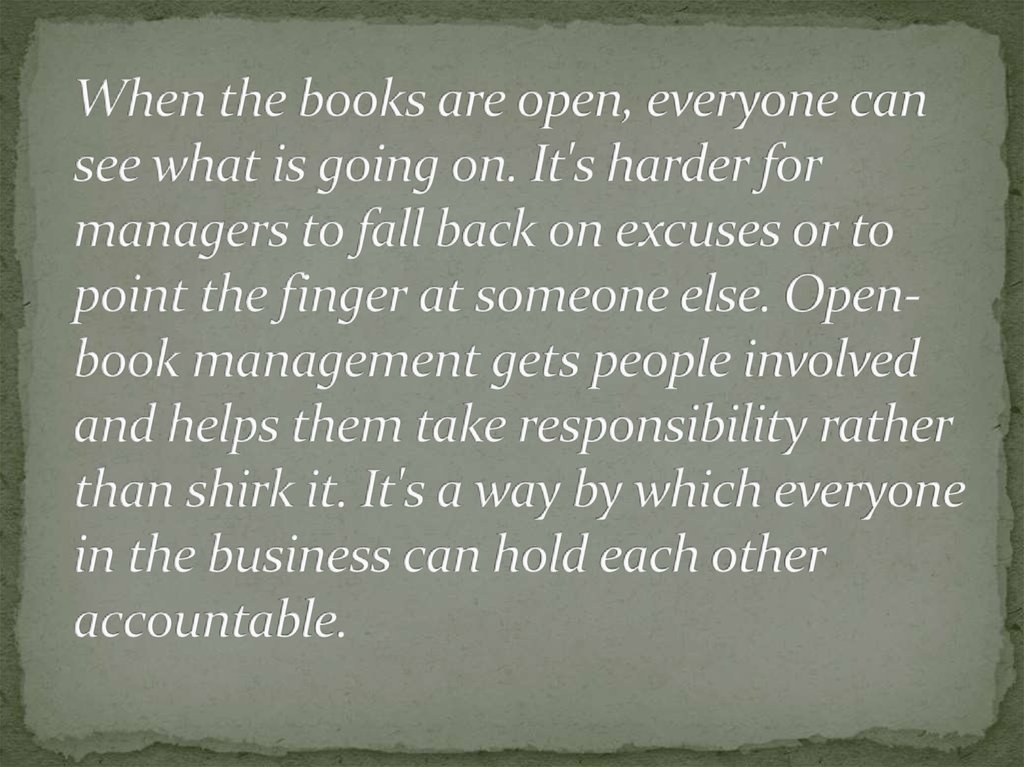 When the books are open, everyone can see what is going on. It's harder for managers to fall back on excuses or to point the finger at someone else. Open-book management gets people involved and helps them take responsibility rather than shirk it. It's a 
