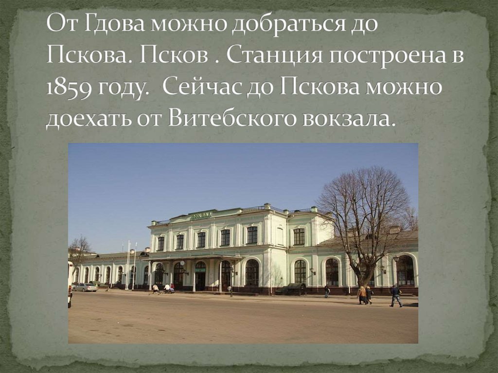 От Гдова можно добраться до Пскова. Псков . Станция построена в 1859 году. Сейчас до Пскова можно доехать от Витебского вокзала.