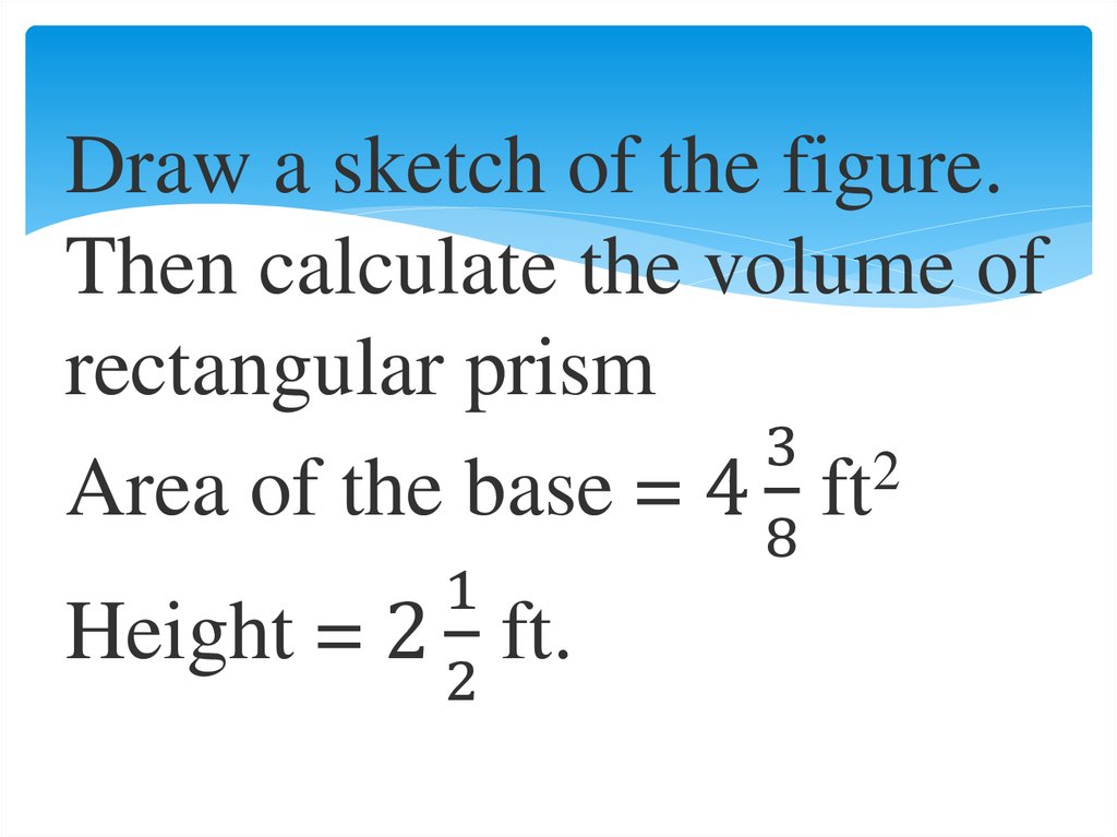 Draw a sketch of the figure. Then calculate the volume of rectangular prism Area of the base = 4 3/8 ft2 Height = 2 1/2 ft.