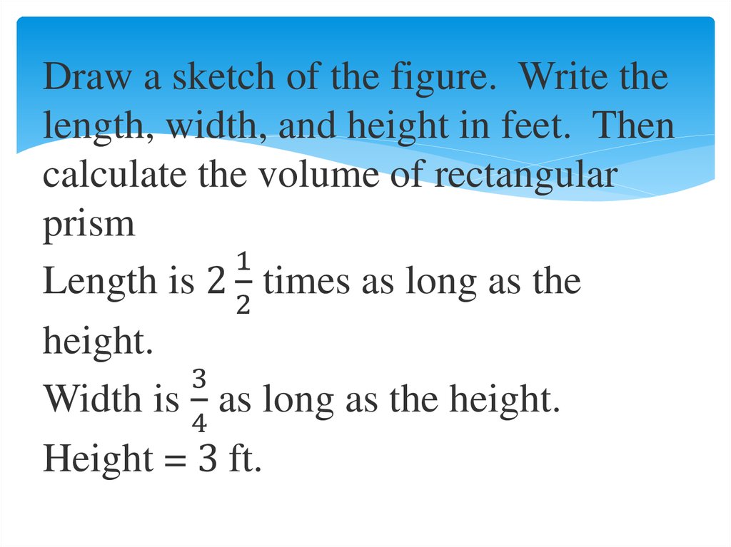 Draw a sketch of the figure. Write the length, width, and height in feet. Then calculate the volume of rectangular prism Length is 2 1/2 times as long as the height. Width is 3/4 as long as the height. Height = 3 ft.