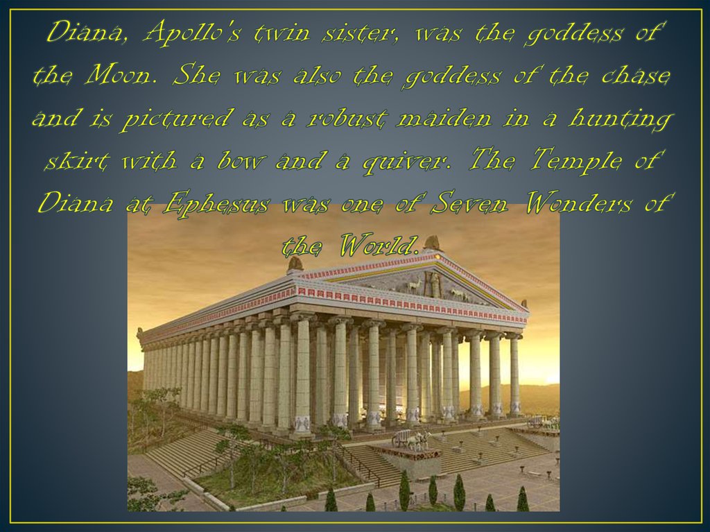 Diana, Apollo's twin sister, was the goddess of the Moon. She was also the goddess of the chase and is pictured as a robust maiden in a hunting skirt with a bow and a quiver. The Temple of Diana at Ephesus was one of Seven Wonders of the World.