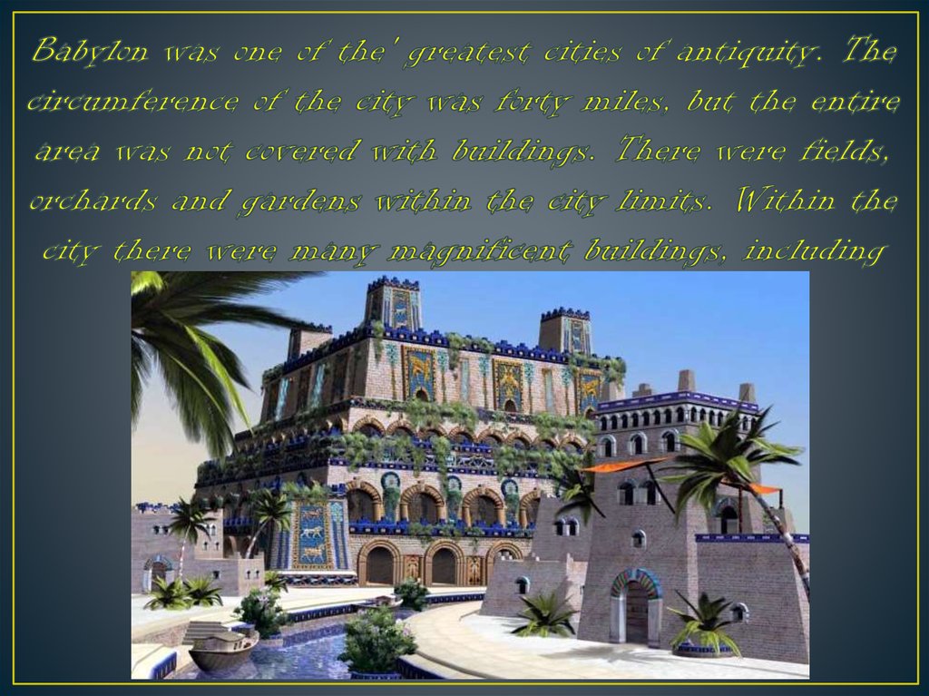 Babylon was one of the' greatest cities of antiquity. The circumference of the city was forty miles, but the entire area was not covered with buildings. There were fields, orchards and gardens within the city limits. Within the city there were many magnif
