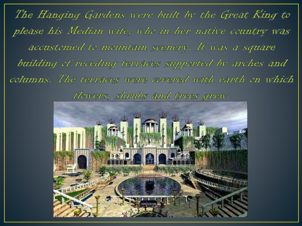 The Hanging Gardens were built by the Great King to please his Median wife, who in her native country was accustomed to mountain scenery. It was a square building of receding terraces supported by arches and columns. The terraces were covered with earth o