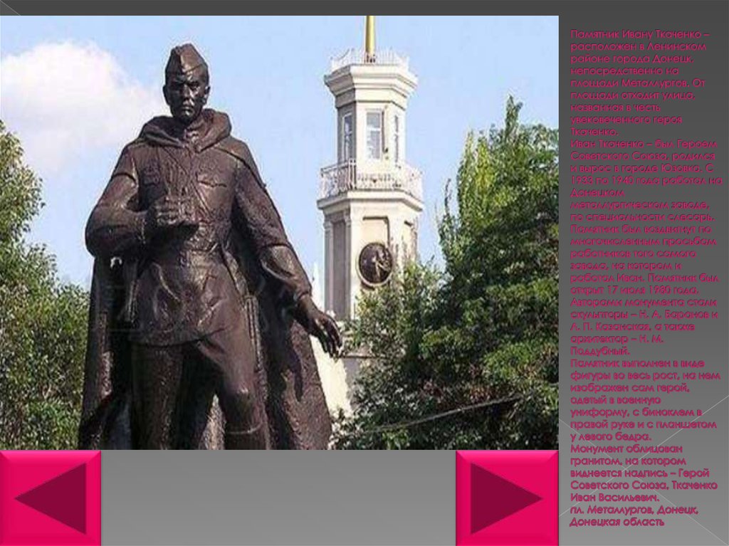 Памятник Ивану Ткаченко – расположен в Ленинском районе города Донецк, непосредственно на площади Металлургов. От площади отходит улица, 