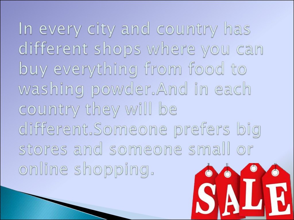 In every city and country has different shops where you can buy everything from food to washing powder.And in each country they will be different.Someone prefers big stores and someone small or online shopping.