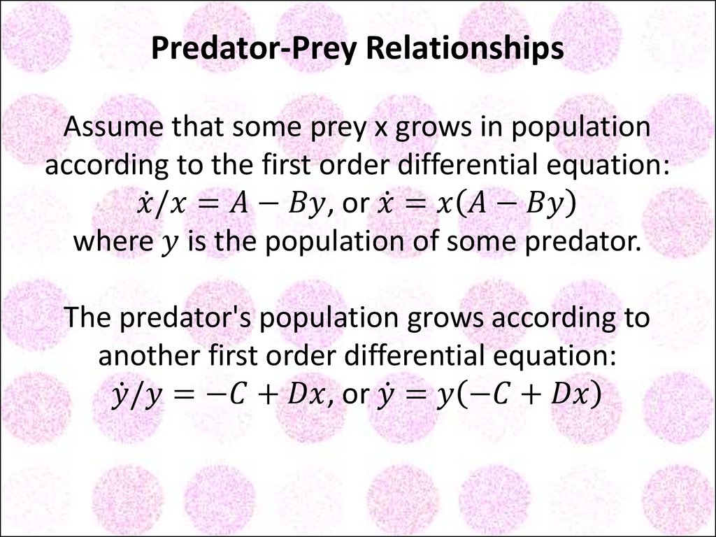 Predator-Prey Relationships Assume that some prey x grows in population according to the first order differential equation: x ̇/x=A-By, or x ̇=x(A-By) where y is the population of some predator. The predator's population grows according to another fir