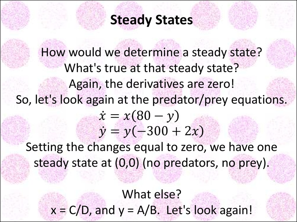 Steady States How would we determine a steady state? What's true at that steady state? Again, the derivatives are zero! So, let's look again at the predator/prey equations. x ̇=x(80-y) y ̇=y(-300+2x) Setting the changes equal to zero, we have one stea