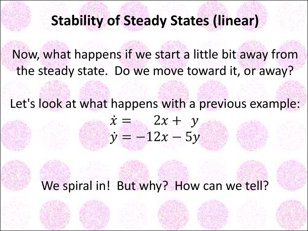 Stability of Steady States (linear) Now, what happens if we start a little bit away from the steady state. Do we move toward it, or away? Let's look at what happens with a previous example: x ̇= 2x+ y y ̇=-12x-5y We spiral in! But why? How can we tell