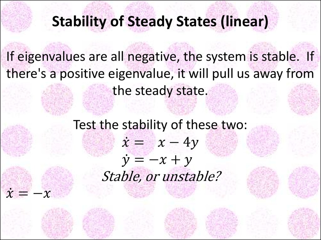 Stability of Steady States (linear) If eigenvalues are all negative, the system is stable. If there's a positive eigenvalue, it will pull us away from the steady state. Test the stability of these two: x ̇= x-4y y ̇=-x+y Stable, or unstable? x ̇=-x 