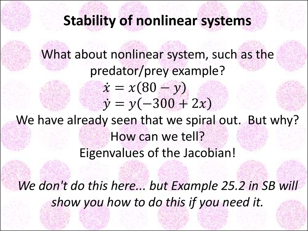 Stability of nonlinear systems What about nonlinear system, such as the predator/prey example? x ̇=x(80-y) y ̇=y(-300+2x) We have already seen that we spiral out. But why? How can we tell? Eigenvalues of the Jacobian! We don't do this here... but Exam