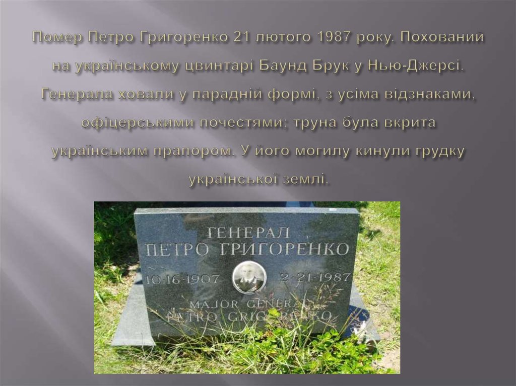 Помер Петро Григоренко 21 лютого 1987 року. Похований на українському цвинтарі Баунд Брук у Нью-Джерсі. Генерала ховали у парадній формі, з усі