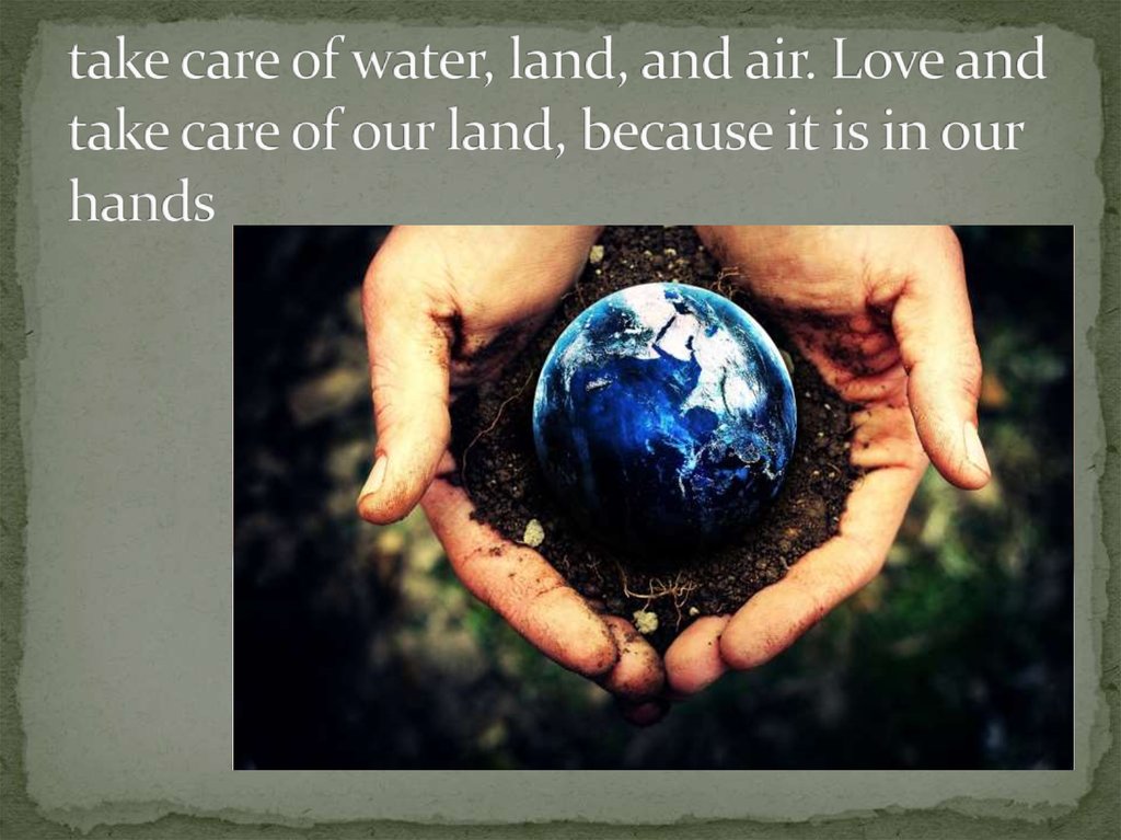 take care of water, land, and air. Love and take care of our land, because it is in our hands