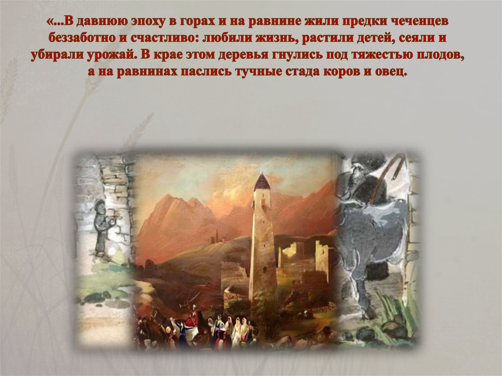 «...В давнюю эпоху в горах и на равнине жили предки чеченцев беззаботно и счастливо: любили жизнь, растили детей, сеяли и