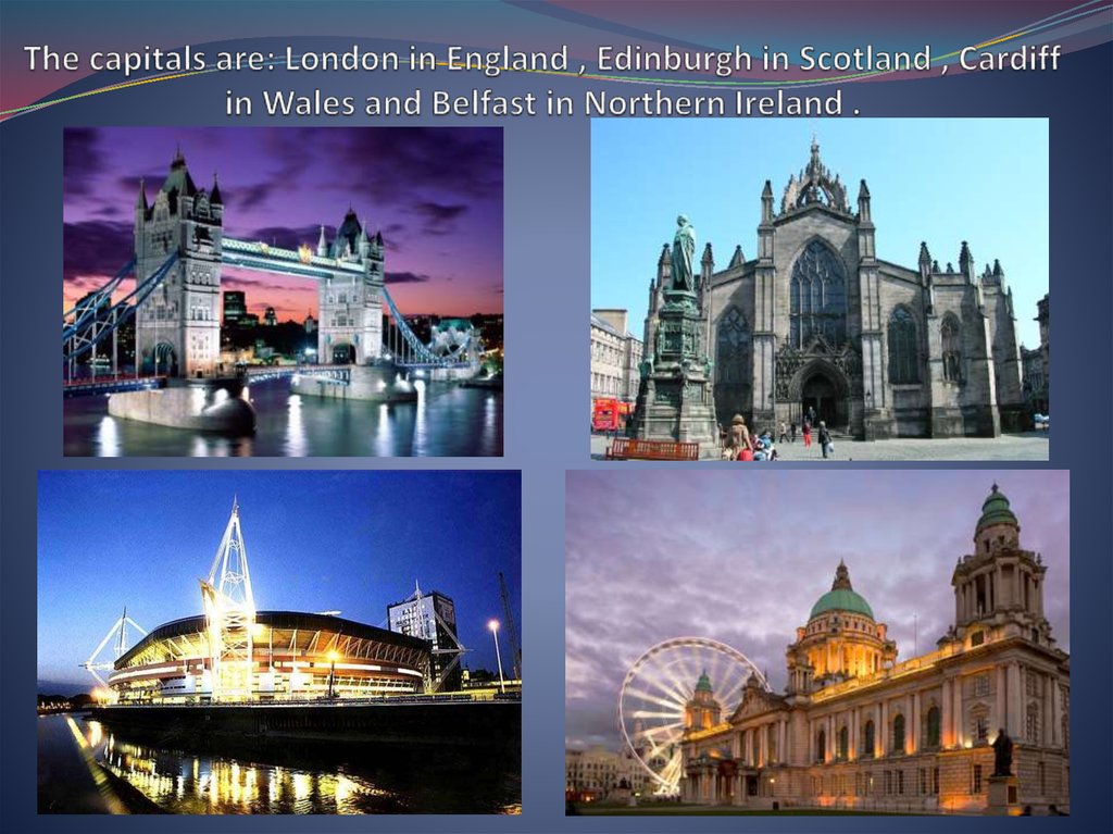 The capitals are: London in England , Edinburgh in Scotland , Cardiff in Wales and Belfast in Northern Ireland .