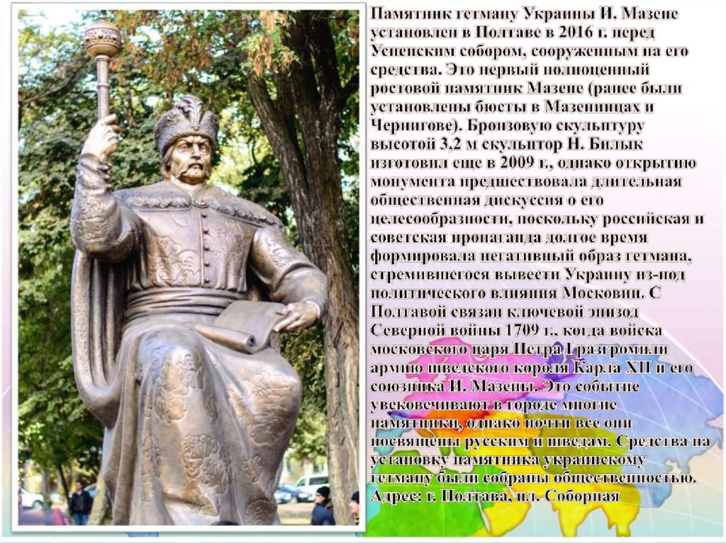 Памятник гетману Украины И. Мазепе установлен в Полтаве в 2016 г. перед Успенским собором, сооруженным на его средства. Это