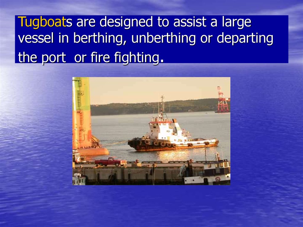 Tugboats are designed to assist a large vessel in berthing, unberthing or departing the port or fire fighting.