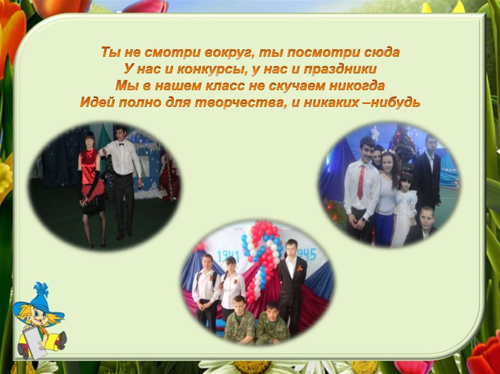 Ты не смотри вокруг, ты посмотри сюда У нас и конкурсы, у нас и праздники Мы в нашем класс не скучаем никогда Идей полно для творчества, и ник