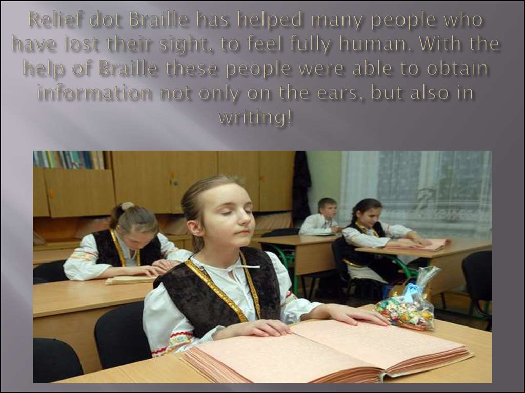 Relief dot Braille has helped many people who have lost their sight, to feel fully human. With the help of Braille these people were able to obtain information not only on the ears, but also in writing!