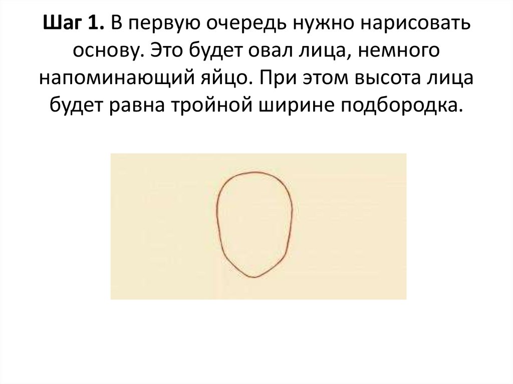 Шаг 1. В первую очередь нужно нарисовать основу. Это будет овал лица, немного напоминающий яйцо. При этом высота лица будет равна тройной шир