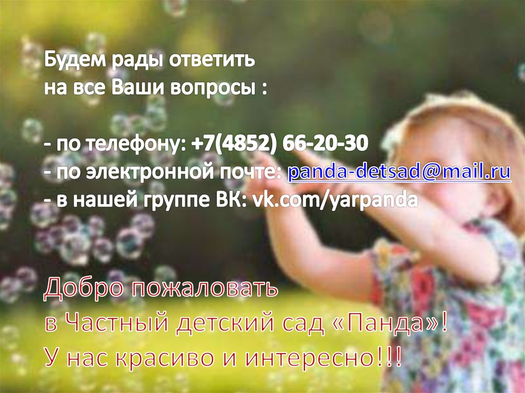 Будем рады ответить на все Ваши вопросы : - по телефону: +7(4852) 66-20-30 - по электронной почте: panda-detsad@mail.ru - в нашей группе ВК: vk.com/yarpanda Добро пожало