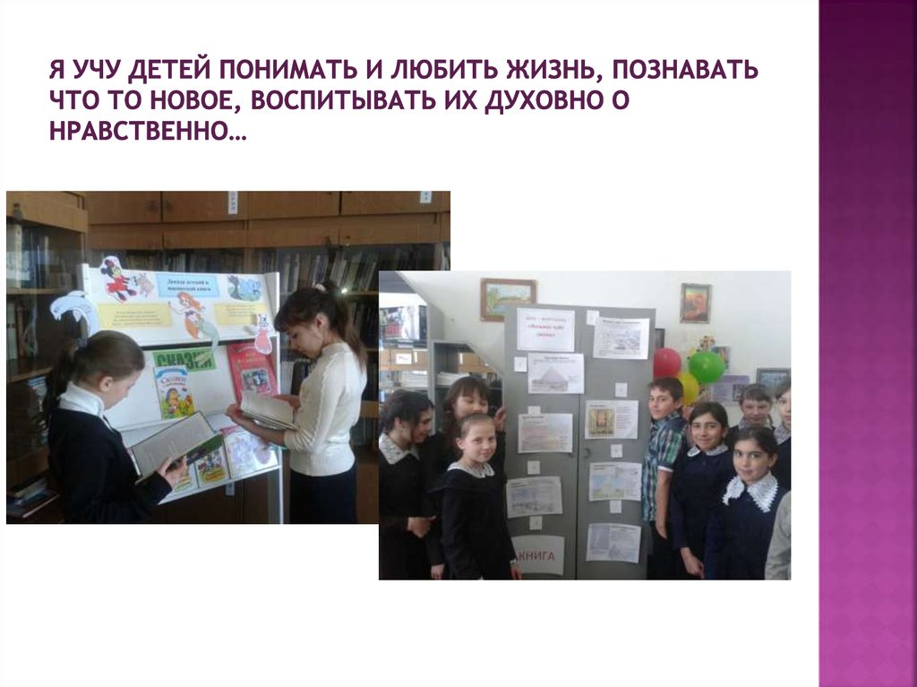 Я учу детей понимать и любить жизнь, познавать что то новое, воспитывать их духовно о нравственно…