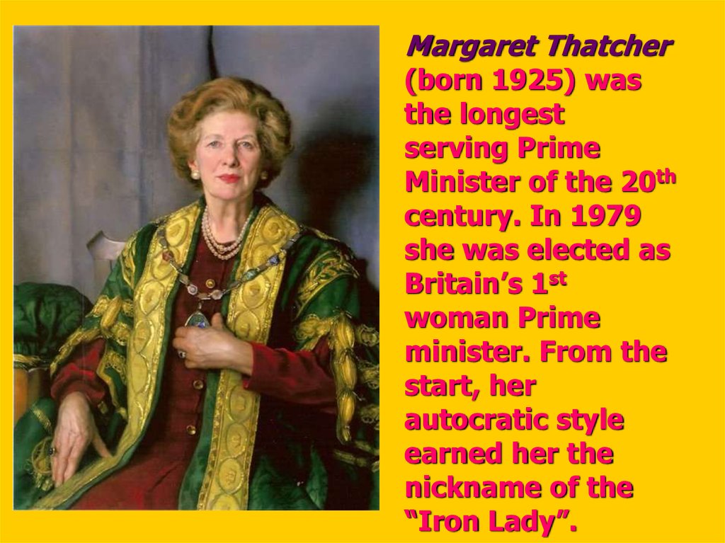 Margaret Thatcher (born 1925) was the longest serving Prime Minister of the 20th century. In 1979 she was elected as Britain’s 1st woman Prime minister. From the start, her autocratic style earned her the nickname of the “Iron Lady”.