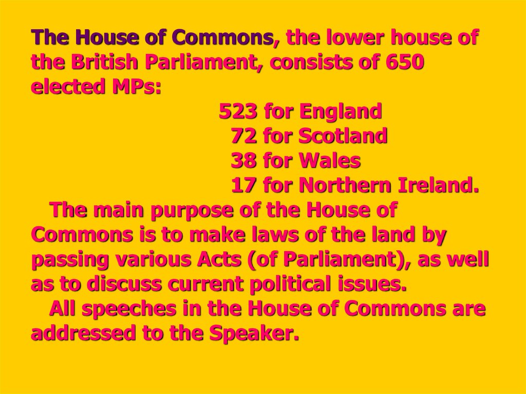 The House of Commons, the lower house of the British Parliament, consists of 650 elected MPs: 523 for England 72 for Scotland 38 for Wales 17 for Northern Ireland. The main purpose of the House of Commons is to make laws of the land by passing various Act