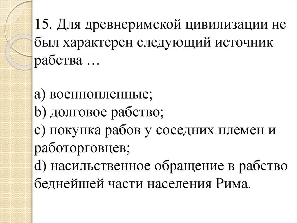 15. Для древнеримской цивилизации не был характерен следующий источник рабства … a) военнопленные; b) долговое рабство; c)