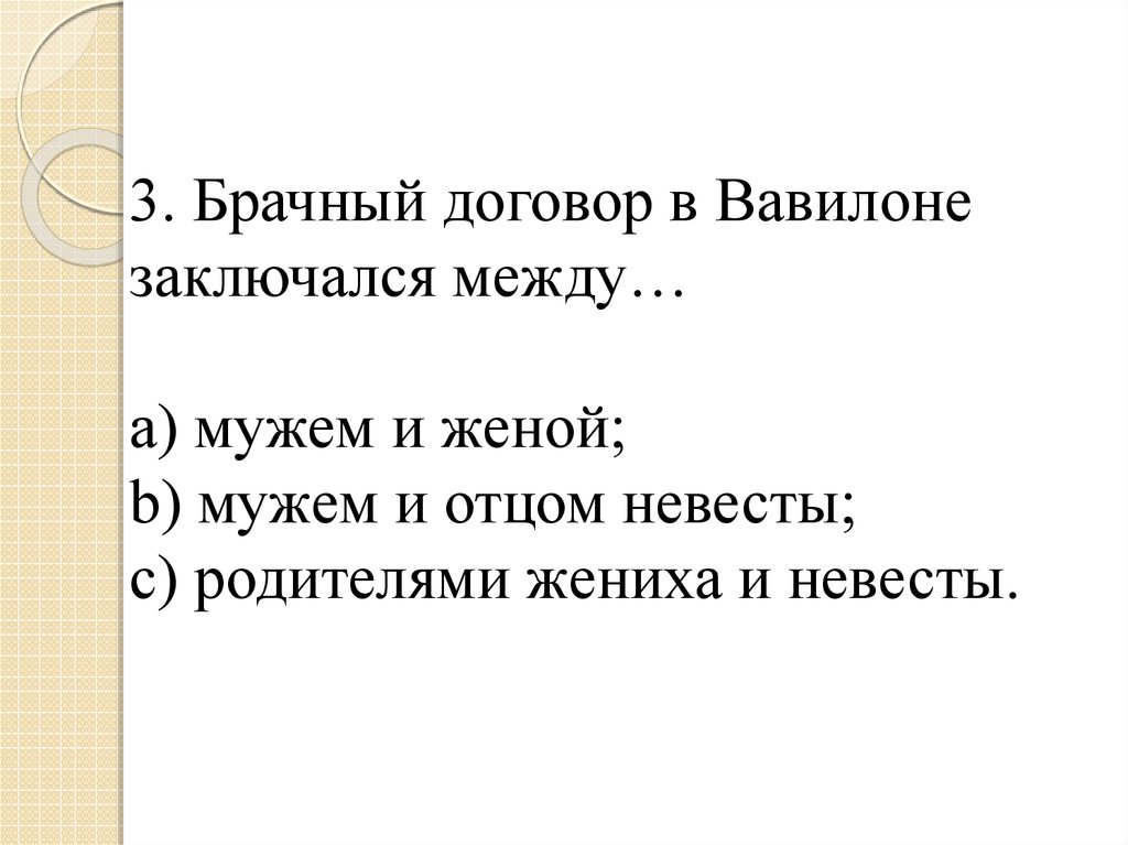 3. Брачный договор в Вавилоне заключался между… a) мужем и женой; b) мужем и отцом невесты; c) родителями жениха и невесты.