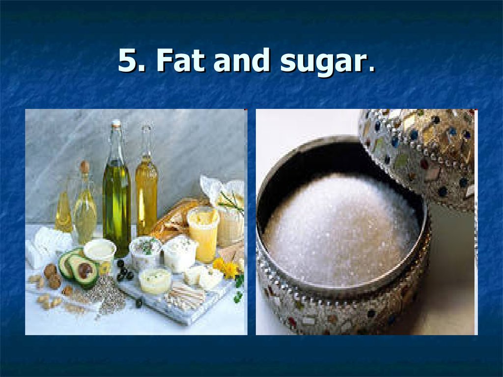 5. Fat and sugar.