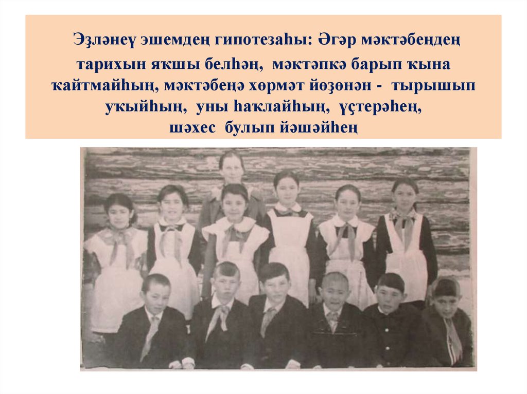 Эҙләнеү эшемдең гипотезаһы: Әгәр мәктәбеңдең тарихын яҡшы белһәң, мәктәпкә барып ҡына ҡайтмайһың, мәктәбеңә хөрмәт йөҙөнән - тырышып уҡыйһ