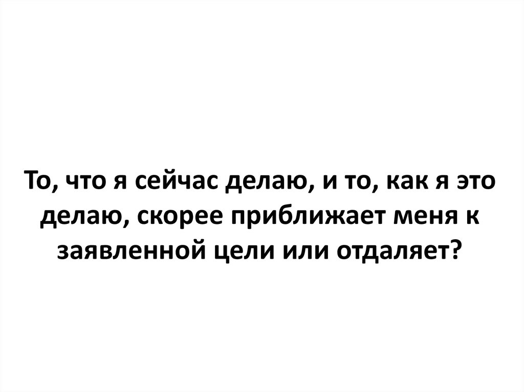 Сделай теперь. Приближает к цели. То о чем я сейчас думаю приближает меня к моей цели или нет. То что я сейчас делаю приближает меня к цели или. То что я делаю сейчас приближает меня к моей цели.