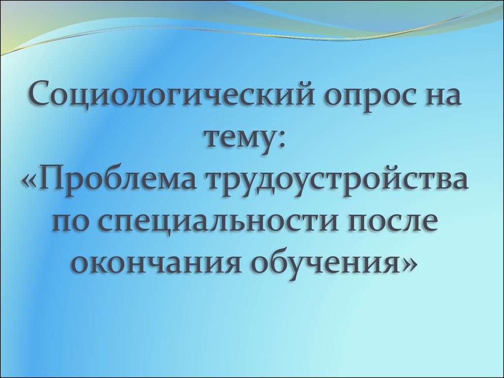 Социологический опрос на тему: «Проблема трудоустройства по специальности  после окончания обучения» - презентация онлайн