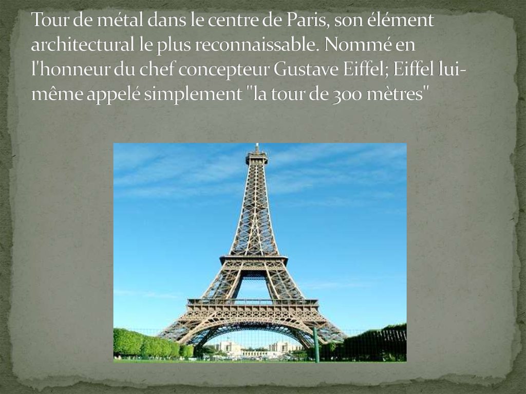 Tour de métal dans le centre de Paris, son élément architectural le plus reconnaissable. Nommé en l'honneur du chef concepteur Gustave Eiffel; Eiffel lui-même appelé simplement "la tour de 300 mètres"