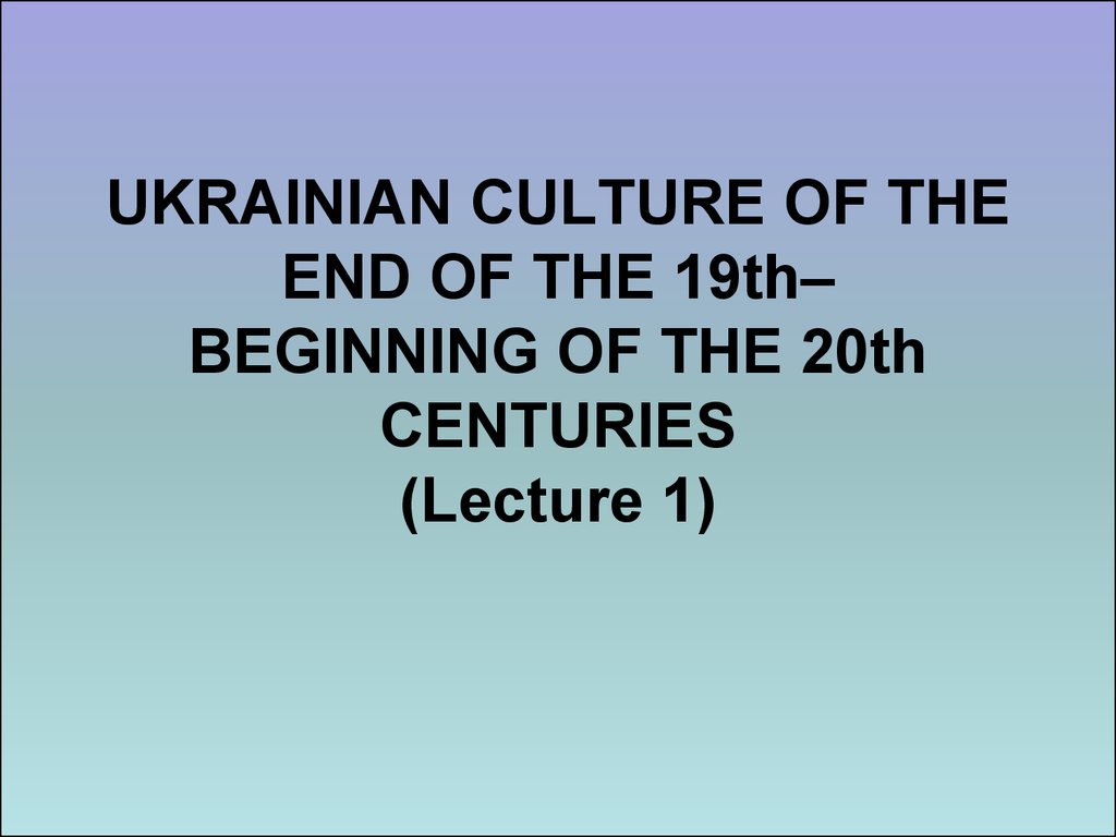 UKRAINIAN CULTURE OF THE END OF THE 19th– BEGINNING OF THE 20th CENTURIES (Lecture 1)