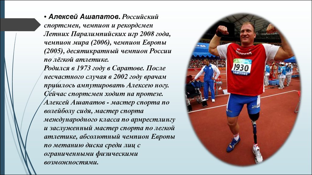 • Алексей Ашапатов. Российский спортсмен, чемпион и рекордсмен Летних Паралимпийских игр 2008 года, чемпион мира (2006), чемпион Европы (2005), 