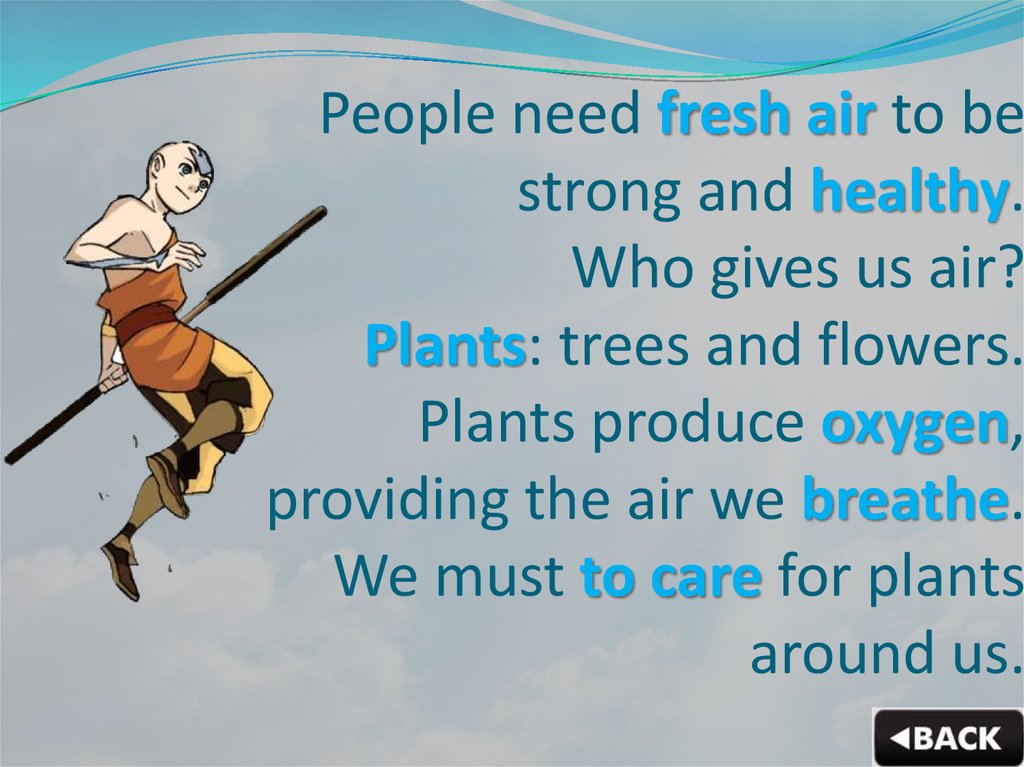 People need fresh air to be strong and healthy. Who gives us air? Plants: trees and flowers. Plants produce oxygen, providing the air we breathe. We must to care for plants around us.