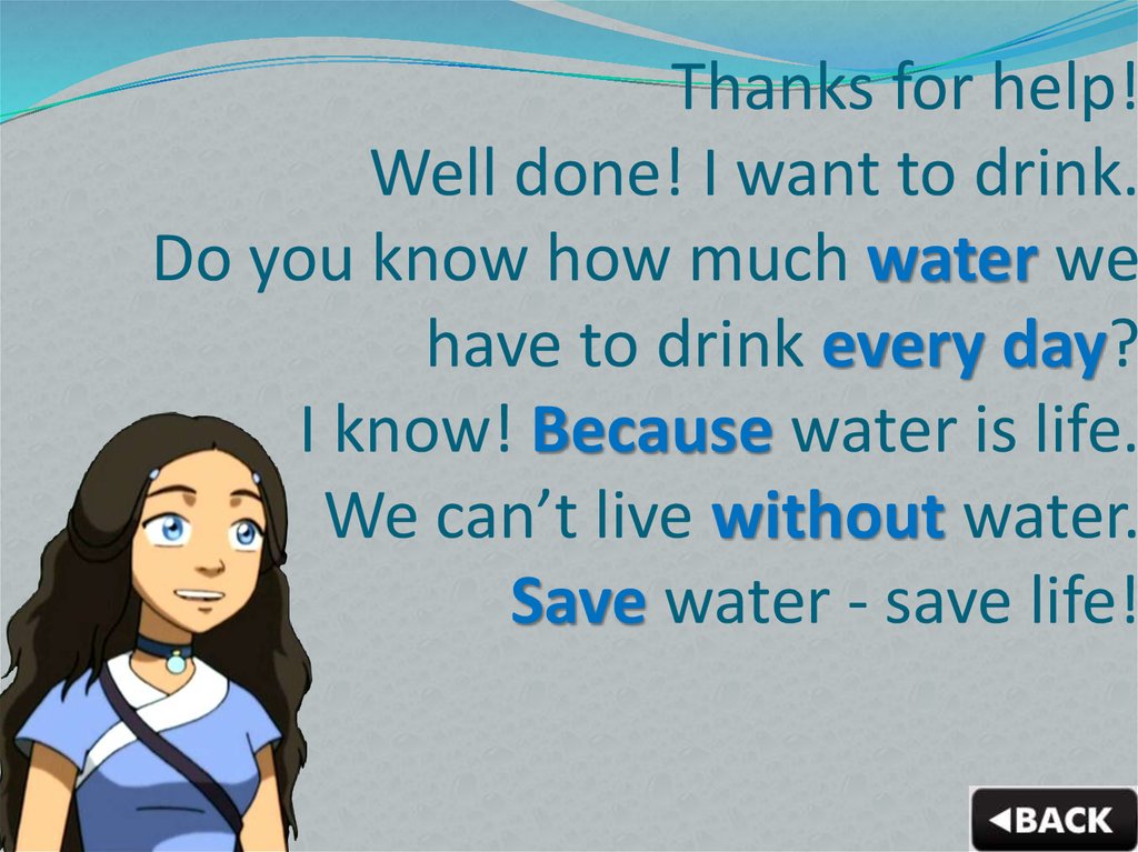 Thanks for help! Well done! I want to drink. Do you know how much water we have to drink every day? I know! Because water is life. We can’t live without water. Save water - save life!