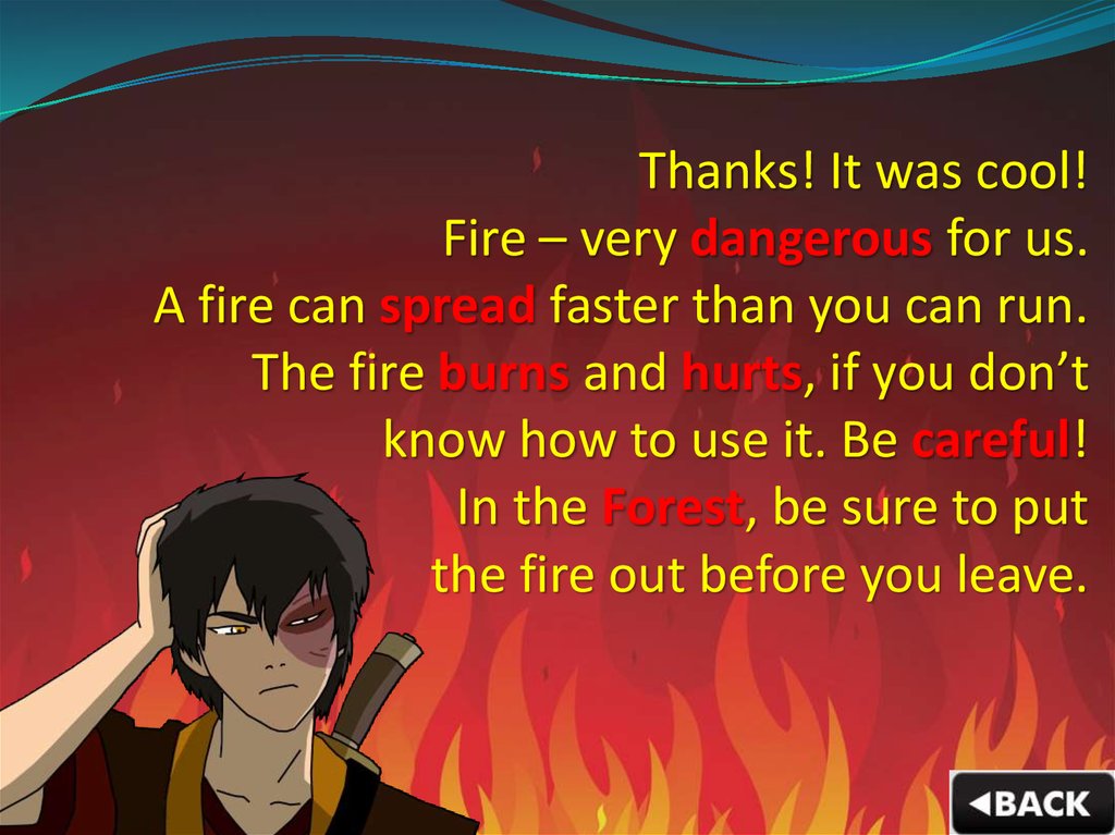 Thanks! It was cool! Fire – very dangerous for us. A fire can spread faster than you can run. The fire burns and hurts, if you don’t know how to use it. Be careful! In the Forest, be sure to put the fire out before you leave.