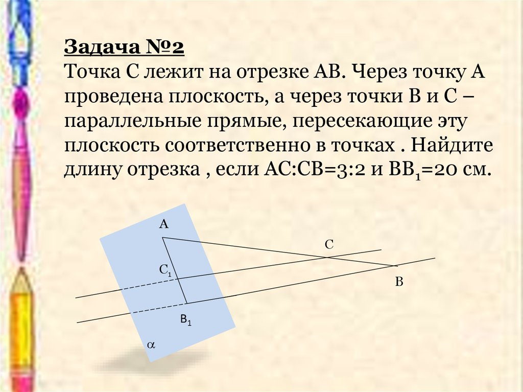Задача №2 Точка С лежит на отрезке АВ. Через точку А проведена плоскость, а через точки В и С – параллельные прямые, пересекающие эту плоско