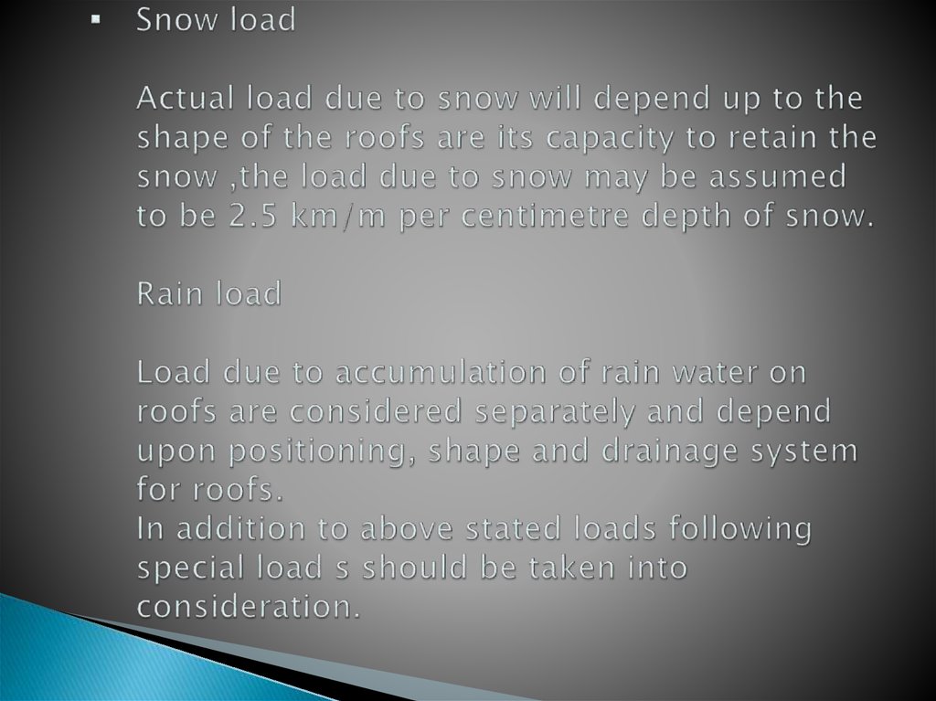 Snow load Actual load due to snow will depend up to the shape of the roofs are its capacity to retain the snow ,the load due to snow may be assumed to be 2.5 km/m per centimetre depth of snow. Rain load Load due to accumulation of rain water on roofs are 